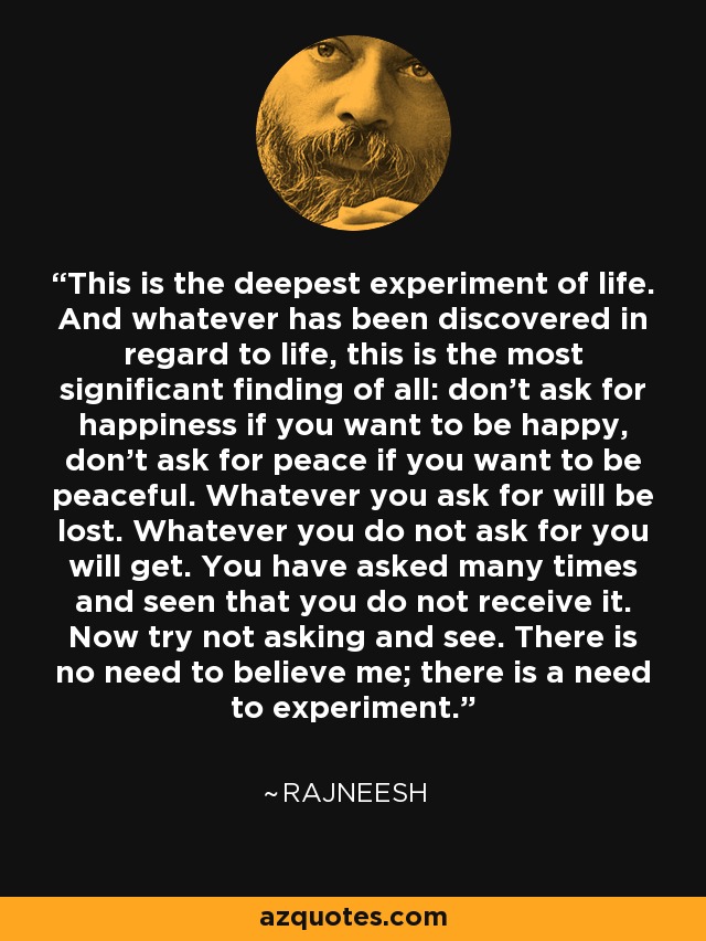 This is the deepest experiment of life. And whatever has been discovered in regard to life, this is the most significant finding of all: don't ask for happiness if you want to be happy, don't ask for peace if you want to be peaceful. Whatever you ask for will be lost. Whatever you do not ask for you will get. You have asked many times and seen that you do not receive it. Now try not asking and see. There is no need to believe me; there is a need to experiment. - Rajneesh