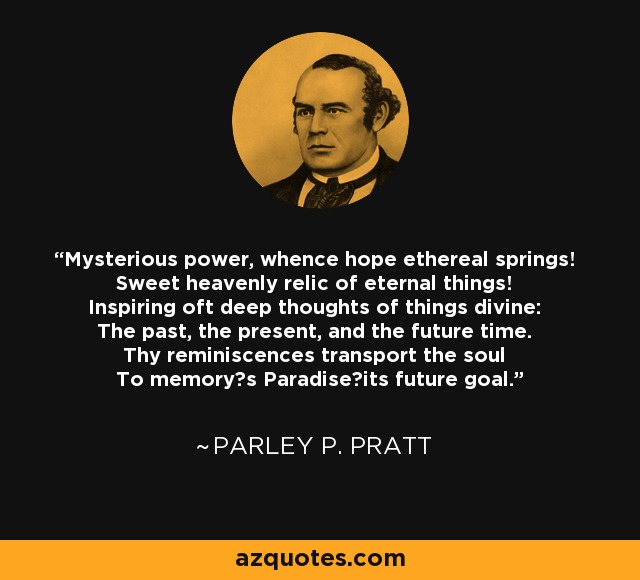Mysterious power, whence hope ethereal springs! Sweet heavenly relic of eternal things! Inspiring oft deep thoughts of things divine: The past, the present, and the future time. Thy reminiscences transport the soul To memory?s Paradise?its future goal. - Parley P. Pratt