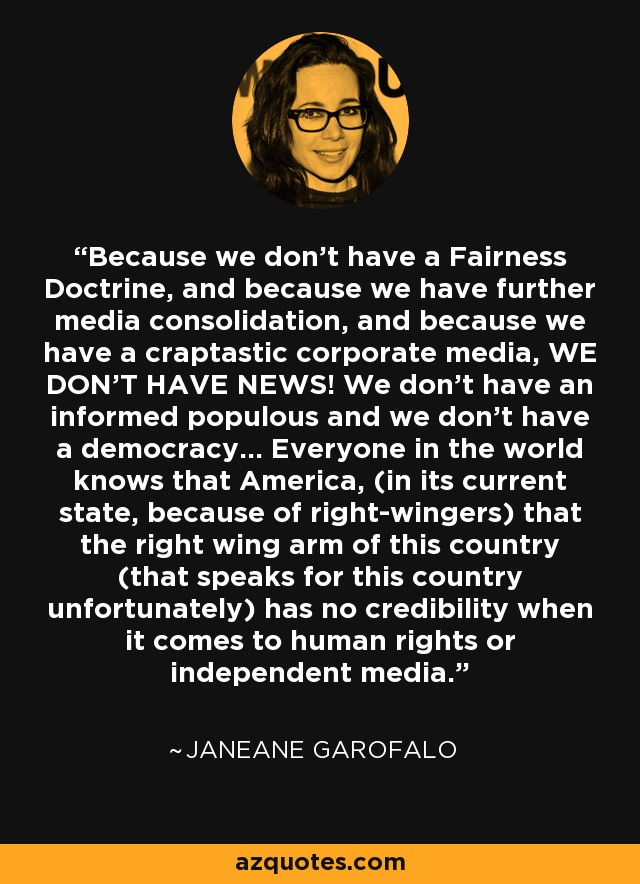 Because we don't have a Fairness Doctrine, and because we have further media consolidation, and because we have a craptastic corporate media, WE DON'T HAVE NEWS! We don't have an informed populous and we don't have a democracy... Everyone in the world knows that America, (in its current state, because of right-wingers) that the right wing arm of this country (that speaks for this country unfortunately) has no credibility when it comes to human rights or independent media. - Janeane Garofalo