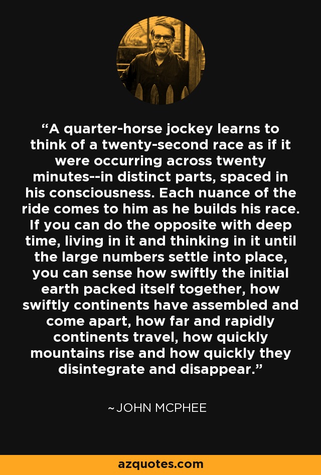 A quarter-horse jockey learns to think of a twenty-second race as if it were occurring across twenty minutes--in distinct parts, spaced in his consciousness. Each nuance of the ride comes to him as he builds his race. If you can do the opposite with deep time, living in it and thinking in it until the large numbers settle into place, you can sense how swiftly the initial earth packed itself together, how swiftly continents have assembled and come apart, how far and rapidly continents travel, how quickly mountains rise and how quickly they disintegrate and disappear. - John McPhee