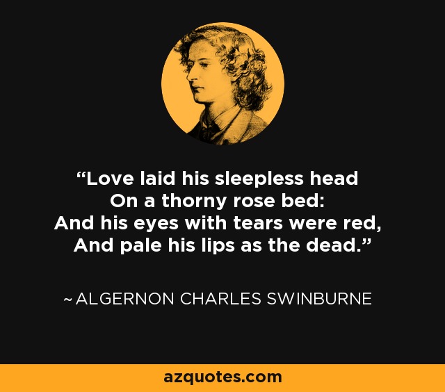 Love laid his sleepless head On a thorny rose bed: And his eyes with tears were red, And pale his lips as the dead. - Algernon Charles Swinburne