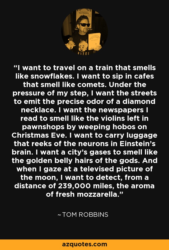 I want to travel on a train that smells like snowflakes. I want to sip in cafes that smell like comets. Under the pressure of my step, I want the streets to emit the precise odor of a diamond necklace. I want the newspapers I read to smell like the violins left in pawnshops by weeping hobos on Christmas Eve. I want to carry luggage that reeks of the neurons in Einstein's brain. I want a city's gases to smell like the golden belly hairs of the gods. And when I gaze at a televised picture of the moon, I want to detect, from a distance of 239,000 miles, the aroma of fresh mozzarella. - Tom Robbins