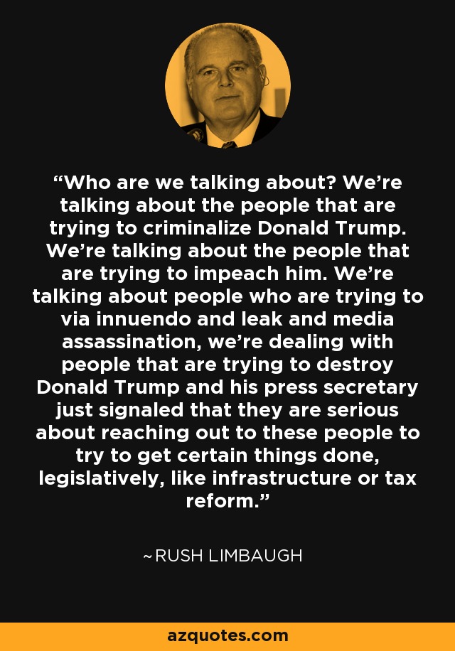 Who are we talking about? We're talking about the people that are trying to criminalize Donald Trump. We're talking about the people that are trying to impeach him. We're talking about people who are trying to via innuendo and leak and media assassination, we're dealing with people that are trying to destroy Donald Trump and his press secretary just signaled that they are serious about reaching out to these people to try to get certain things done, legislatively, like infrastructure or tax reform. - Rush Limbaugh