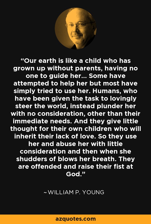 Our earth is like a child who has grown up without parents, having no one to guide her... Some have attempted to help her but most have simply tried to use her. Humans, who have been given the task to lovingly steer the world, instead plunder her with no consideration, other than their immediate needs. And they give little thought for their own children who will inherit their lack of love. So they use her and abuse her with little consideration and then when she shudders of blows her breath. They are offended and raise their fist at God. - William P. Young