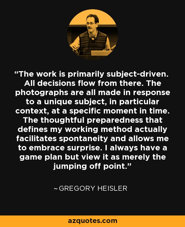 The work is primarily subject-driven. All decisions flow from there. The photographs are all made in response to a unique subject, in particular context, at a specific moment in time. The thoughtful preparedness that defines my working method actually facilitates spontaneity and allows me to embrace surprise. I always have a game plan but view it as merely the jumping off point. - Gregory Heisler