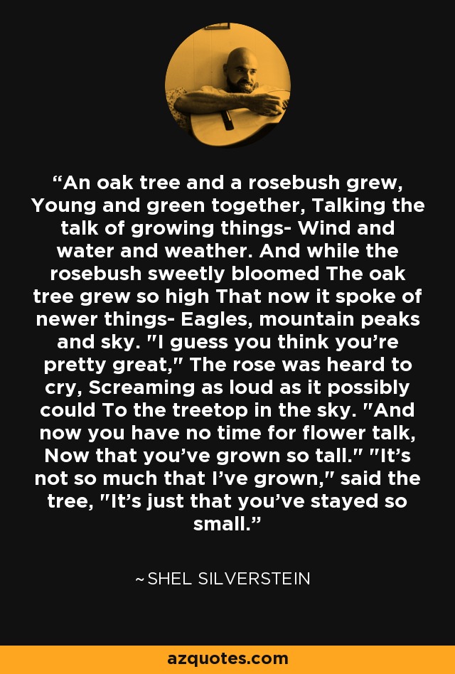 An oak tree and a rosebush grew, Young and green together, Talking the talk of growing things- Wind and water and weather. And while the rosebush sweetly bloomed The oak tree grew so high That now it spoke of newer things- Eagles, mountain peaks and sky. 