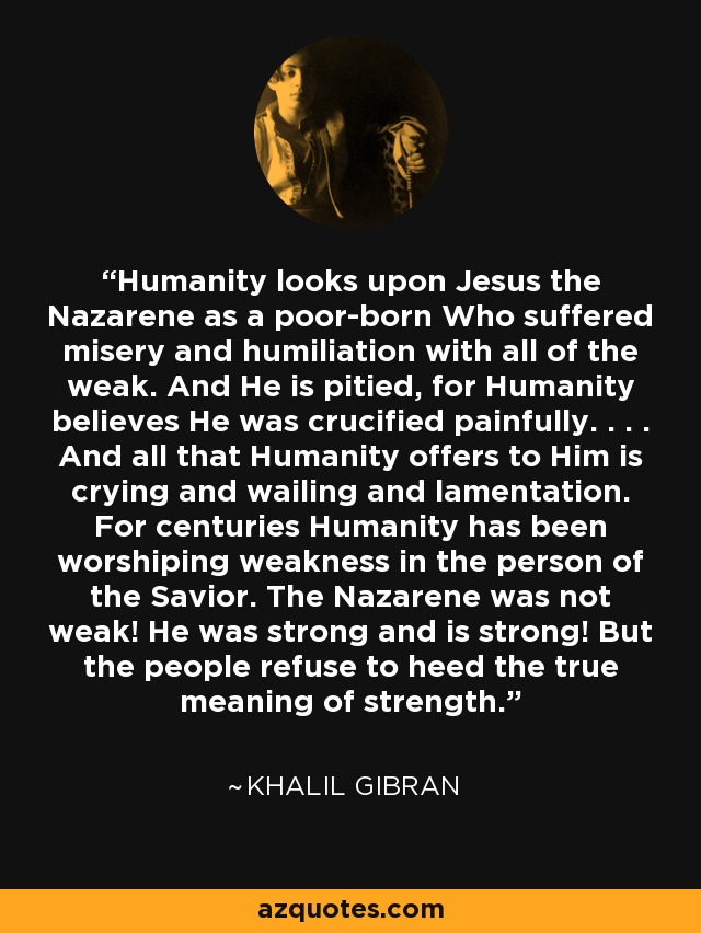 Humanity looks upon Jesus the Nazarene as a poor-born Who suffered misery and humiliation with all of the weak. And He is pitied, for Humanity believes He was crucified painfully. . . . And all that Humanity offers to Him is crying and wailing and lamentation. For centuries Humanity has been worshiping weakness in the person of the Savior. The Nazarene was not weak! He was strong and is strong! But the people refuse to heed the true meaning of strength. - Khalil Gibran