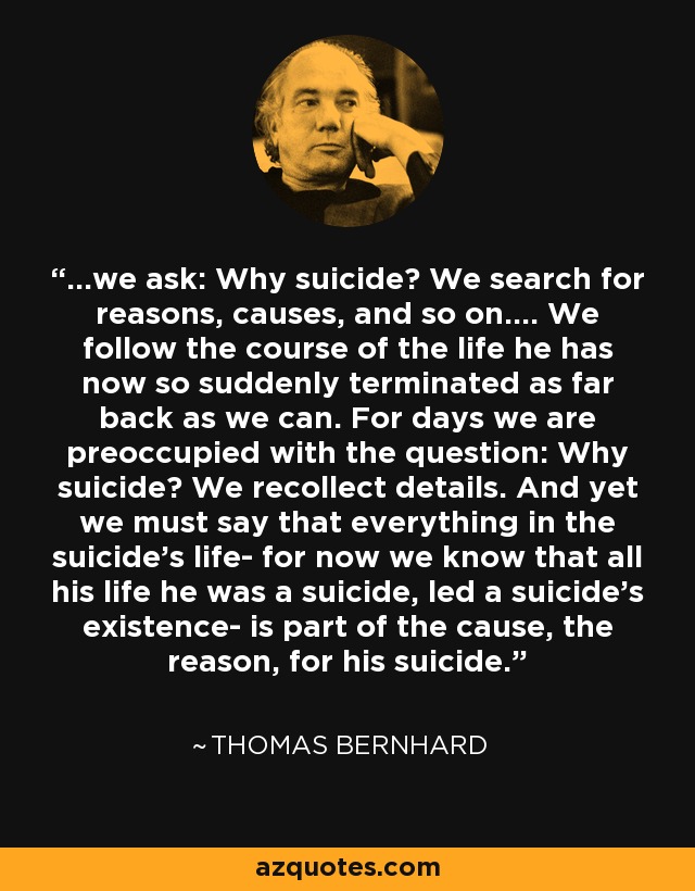 ...we ask: Why suicide? We search for reasons, causes, and so on.... We follow the course of the life he has now so suddenly terminated as far back as we can. For days we are preoccupied with the question: Why suicide? We recollect details. And yet we must say that everything in the suicide's life- for now we know that all his life he was a suicide, led a suicide's existence- is part of the cause, the reason, for his suicide. - Thomas Bernhard