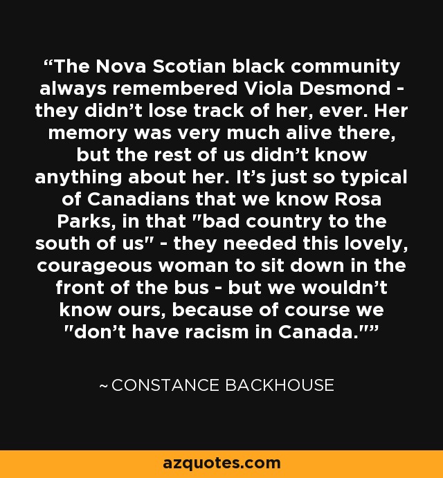 The Nova Scotian black community always remembered Viola Desmond - they didn't lose track of her, ever. Her memory was very much alive there, but the rest of us didn't know anything about her. It's just so typical of Canadians that we know Rosa Parks, in that 