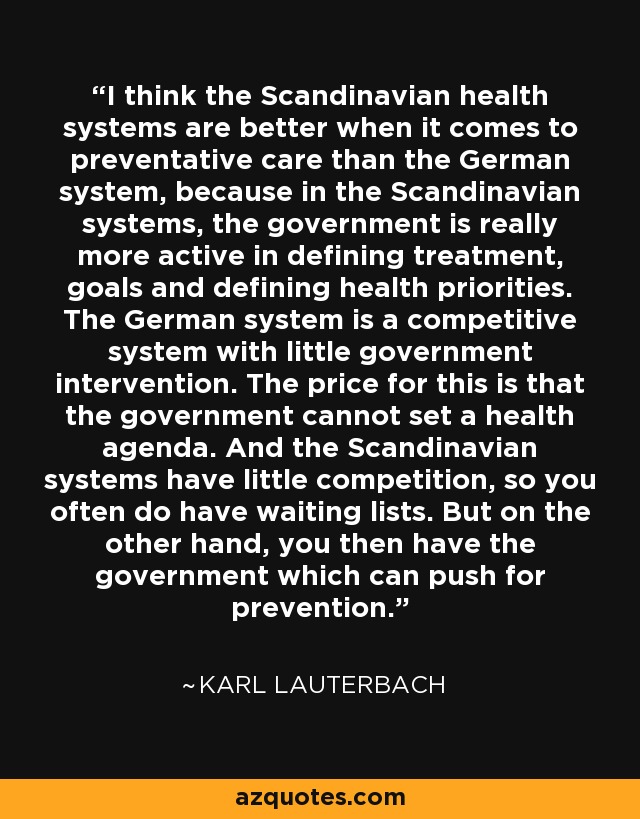 I think the Scandinavian health systems are better when it comes to preventative care than the German system, because in the Scandinavian systems, the government is really more active in defining treatment, goals and defining health priorities. The German system is a competitive system with little government intervention. The price for this is that the government cannot set a health agenda. And the Scandinavian systems have little competition, so you often do have waiting lists. But on the other hand, you then have the government which can push for prevention. - Karl Lauterbach