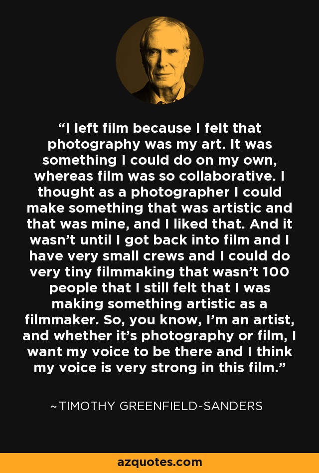 I left film because I felt that photography was my art. It was something I could do on my own, whereas film was so collaborative. I thought as a photographer I could make something that was artistic and that was mine, and I liked that. And it wasn't until I got back into film and I have very small crews and I could do very tiny filmmaking that wasn't 100 people that I still felt that I was making something artistic as a filmmaker. So, you know, I'm an artist, and whether it's photography or film, I want my voice to be there and I think my voice is very strong in this film. - Timothy Greenfield-Sanders