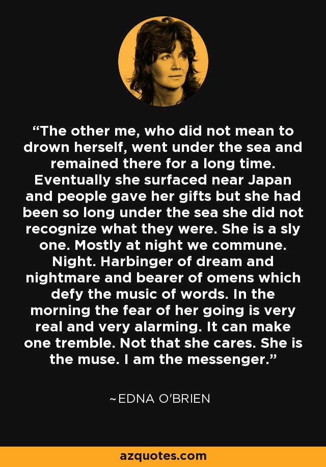 The other me, who did not mean to drown herself, went under the sea and remained there for a long time. Eventually she surfaced near Japan and people gave her gifts but she had been so long under the sea she did not recognize what they were. She is a sly one. Mostly at night we commune. Night. Harbinger of dream and nightmare and bearer of omens which defy the music of words. In the morning the fear of her going is very real and very alarming. It can make one tremble. Not that she cares. She is the muse. I am the messenger. - Edna O'Brien