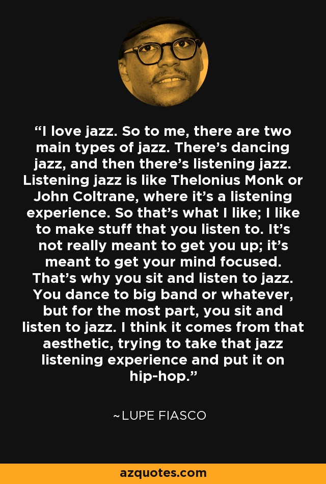 I love jazz. So to me, there are two main types of jazz. There's dancing jazz, and then there's listening jazz. Listening jazz is like Thelonius Monk or John Coltrane, where it's a listening experience. So that's what I like; I like to make stuff that you listen to. It's not really meant to get you up; it's meant to get your mind focused. That's why you sit and listen to jazz. You dance to big band or whatever, but for the most part, you sit and listen to jazz. I think it comes from that aesthetic, trying to take that jazz listening experience and put it on hip-hop. - Lupe Fiasco