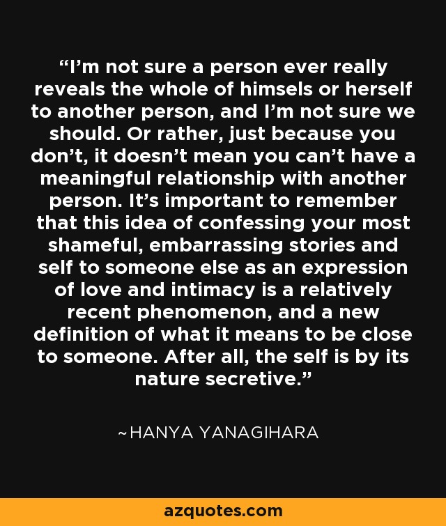 I'm not sure a person ever really reveals the whole of himsels or herself to another person, and I'm not sure we should. Or rather, just because you don't, it doesn't mean you can't have a meaningful relationship with another person. It's important to remember that this idea of confessing your most shameful, embarrassing stories and self to someone else as an expression of love and intimacy is a relatively recent phenomenon, and a new definition of what it means to be close to someone. After all, the self is by its nature secretive. - Hanya Yanagihara