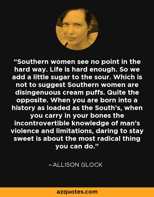Southern women see no point in the hard way. Life is hard enough. So we add a little sugar to the sour. Which is not to suggest Southern women are disingenuous cream puffs. Quite the opposite. When you are born into a history as loaded as the South’s, when you carry in your bones the incontrovertible knowledge of man’s violence and limitations, daring to stay sweet is about the most radical thing you can do. - Allison Glock