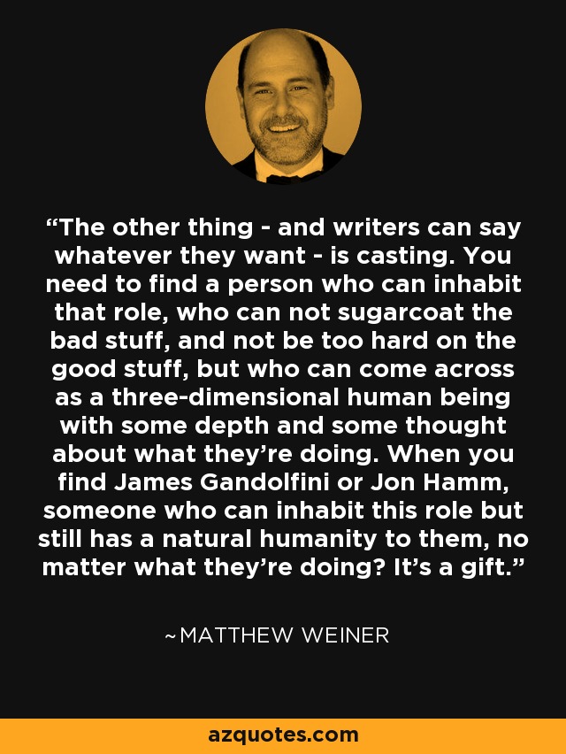 The other thing - and writers can say whatever they want - is casting. You need to find a person who can inhabit that role, who can not sugarcoat the bad stuff, and not be too hard on the good stuff, but who can come across as a three-dimensional human being with some depth and some thought about what they're doing. When you find James Gandolfini or Jon Hamm, someone who can inhabit this role but still has a natural humanity to them, no matter what they're doing? It's a gift. - Matthew Weiner