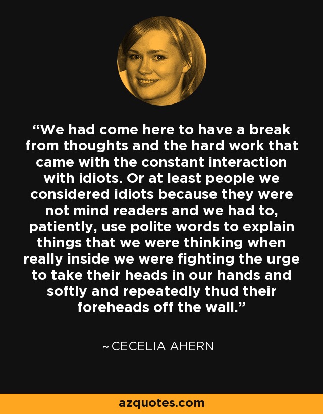 We had come here to have a break from thoughts and the hard work that came with the constant interaction with idiots. Or at least people we considered idiots because they were not mind readers and we had to, patiently, use polite words to explain things that we were thinking when really inside we were fighting the urge to take their heads in our hands and softly and repeatedly thud their foreheads off the wall. - Cecelia Ahern