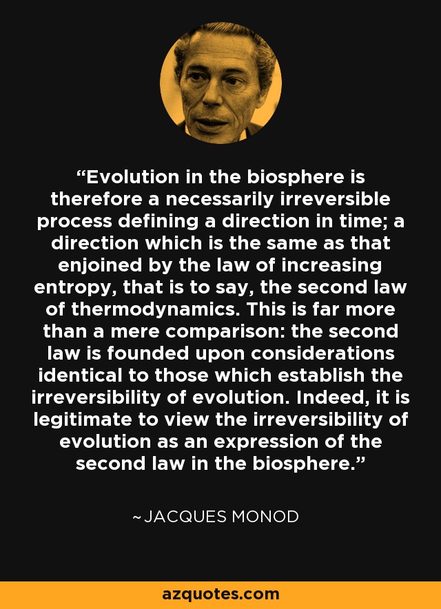 Evolution in the biosphere is therefore a necessarily irreversible process defining a direction in time; a direction which is the same as that enjoined by the law of increasing entropy, that is to say, the second law of thermodynamics. This is far more than a mere comparison: the second law is founded upon considerations identical to those which establish the irreversibility of evolution. Indeed, it is legitimate to view the irreversibility of evolution as an expression of the second law in the biosphere. - Jacques Monod
