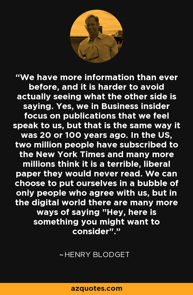 We have more information than ever before, and it is harder to avoid actually seeing what the other side is saying. Yes, we in Business insider focus on publications that we feel speak to us, but that is the same way it was 20 or 100 years ago. In the US, two million people have subscribed to the New York Times and many more millions think it is a terrible, liberal paper they would never read. We can choose to put ourselves in a bubble of only people who agree with us, but in the digital world there are many more ways of saying 