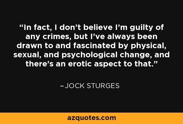 In fact, I don’t believe I’m guilty of any crimes, but I’ve always been drawn to and fascinated by physical, sexual, and psychological change, and there’s an erotic aspect to that. - Jock Sturges