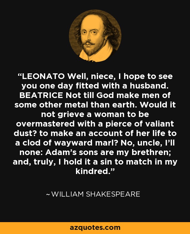 LEONATO Well, niece, I hope to see you one day fitted with a husband. BEATRICE Not till God make men of some other metal than earth. Would it not grieve a woman to be overmastered with a pierce of valiant dust? to make an account of her life to a clod of wayward marl? No, uncle, I'll none: Adam's sons are my brethren; and, truly, I hold it a sin to match in my kindred. - William Shakespeare