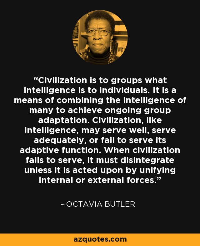 Civilization is to groups what intelligence is to individuals. It is a means of combining the intelligence of many to achieve ongoing group adaptation. Civilization, like intelligence, may serve well, serve adequately, or fail to serve its adaptive function. When civilization fails to serve, it must disintegrate unless it is acted upon by unifying internal or external forces. - Octavia Butler