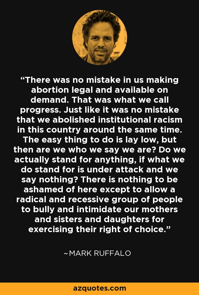 There was no mistake in us making abortion legal and available on demand. That was what we call progress. Just like it was no mistake that we abolished institutional racism in this country around the same time. The easy thing to do is lay low, but then are we who we say we are? Do we actually stand for anything, if what we do stand for is under attack and we say nothing? There is nothing to be ashamed of here except to allow a radical and recessive group of people to bully and intimidate our mothers and sisters and daughters for exercising their right of choice. - Mark Ruffalo