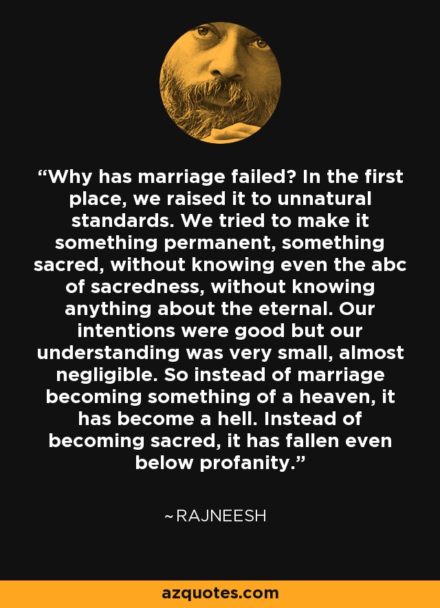 Why has marriage failed? In the first place, we raised it to unnatural standards. We tried to make it something permanent, something sacred, without knowing even the abc of sacredness, without knowing anything about the eternal. Our intentions were good but our understanding was very small, almost negligible. So instead of marriage becoming something of a heaven, it has become a hell. Instead of becoming sacred, it has fallen even below profanity. - Rajneesh
