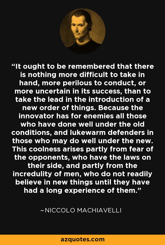 It ought to be remembered that there is nothing more difficult to take in hand, more perilous to conduct, or more uncertain in its success, than to take the lead in the introduction of a new order of things. Because the innovator has for enemies all those who have done well under the old conditions, and lukewarm defenders in those who may do well under the new. This coolness arises partly from fear of the opponents, who have the laws on their side, and partly from the incredulity of men, who do not readily believe in new things until they have had a long experience of them. - Niccolo Machiavelli