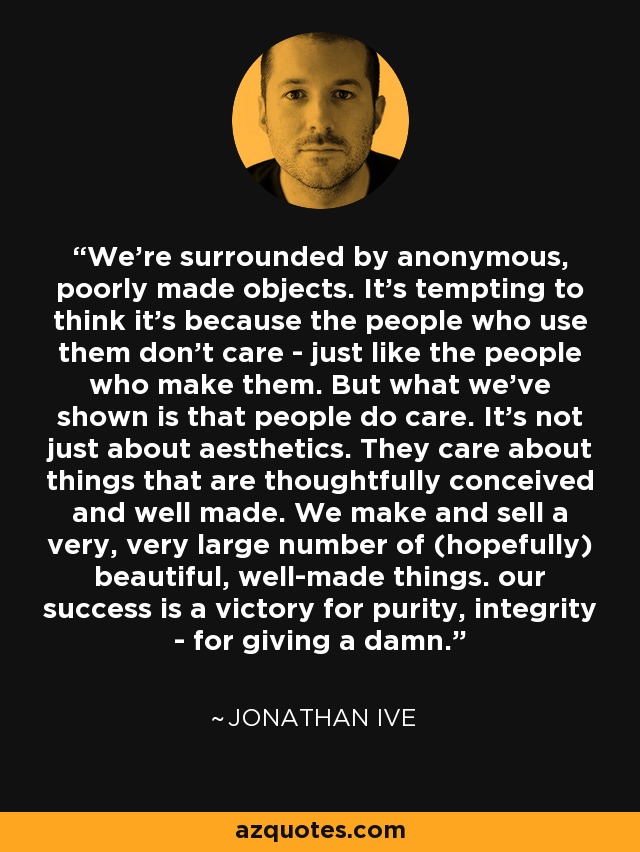 We’re surrounded by anonymous, poorly made objects. It’s tempting to think it’s because the people who use them don’t care - just like the people who make them. But what we’ve shown is that people do care. It’s not just about aesthetics. They care about things that are thoughtfully conceived and well made. We make and sell a very, very large number of (hopefully) beautiful, well-made things. our success is a victory for purity, integrity - for giving a damn. - Jonathan Ive