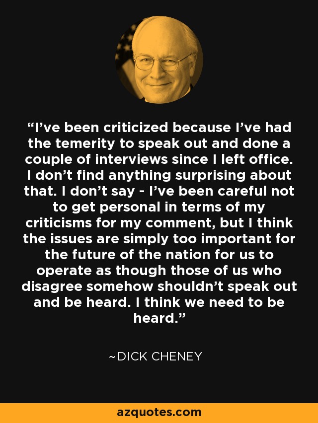 I've been criticized because I've had the temerity to speak out and done a couple of interviews since I left office. I don't find anything surprising about that. I don't say - I've been careful not to get personal in terms of my criticisms for my comment, but I think the issues are simply too important for the future of the nation for us to operate as though those of us who disagree somehow shouldn't speak out and be heard. I think we need to be heard. - Dick Cheney