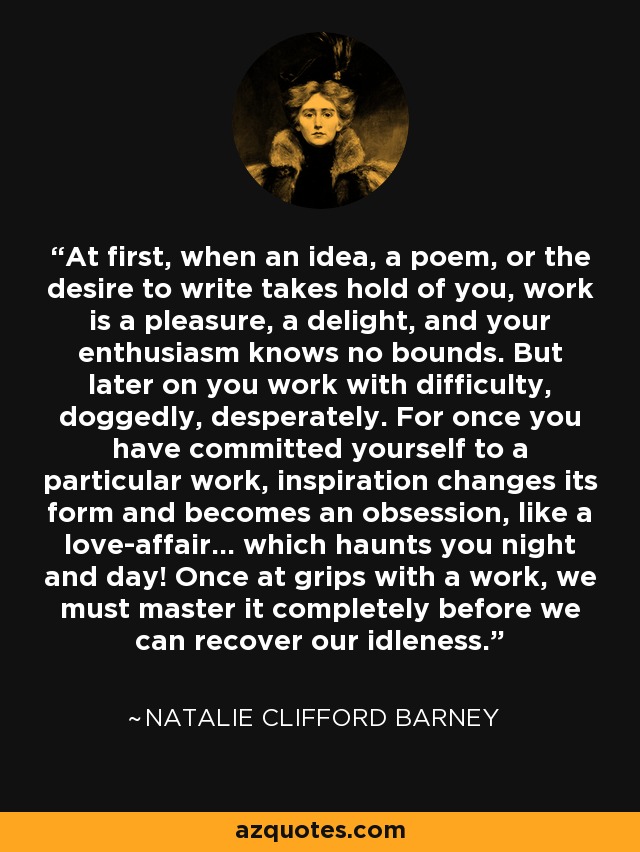 At first, when an idea, a poem, or the desire to write takes hold of you, work is a pleasure, a delight, and your enthusiasm knows no bounds. But later on you work with difficulty, doggedly, desperately. For once you have committed yourself to a particular work, inspiration changes its form and becomes an obsession, like a love-affair… which haunts you night and day! Once at grips with a work, we must master it completely before we can recover our idleness. - Natalie Clifford Barney