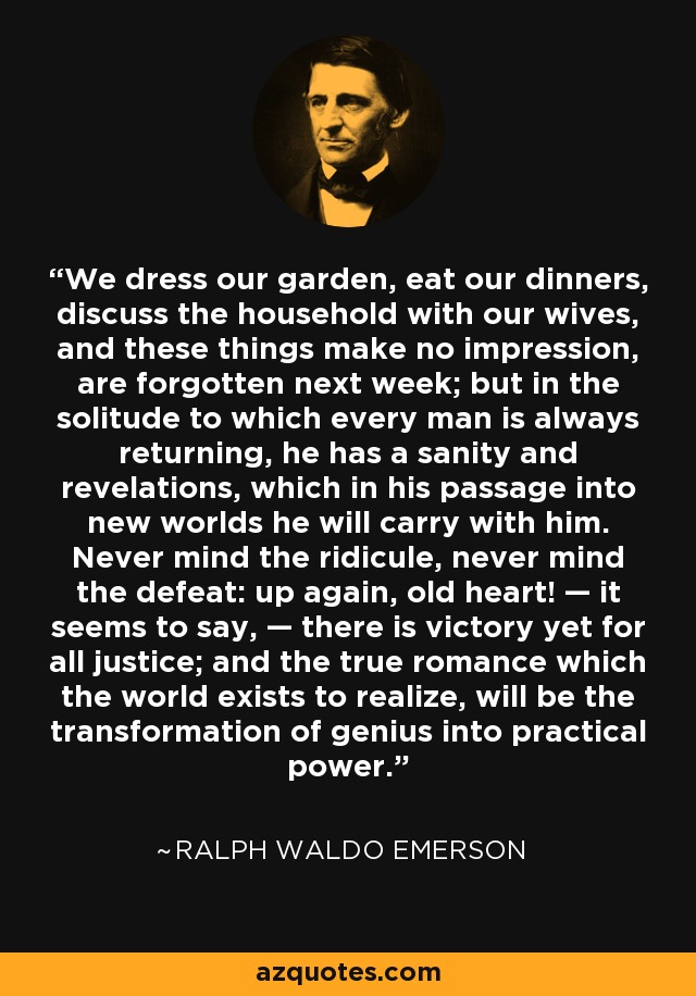 We dress our garden, eat our dinners, discuss the household with our wives, and these things make no impression, are forgotten next week; but in the solitude to which every man is always returning, he has a sanity and revelations, which in his passage into new worlds he will carry with him. Never mind the ridicule, never mind the defeat: up again, old heart! — it seems to say, — there is victory yet for all justice; and the true romance which the world exists to realize, will be the transformation of genius into practical power. - Ralph Waldo Emerson