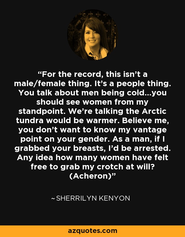 For the record, this isn’t a male/female thing. It’s a people thing. You talk about men being cold...you should see women from my standpoint. We’re talking the Arctic tundra would be warmer. Believe me, you don’t want to know my vantage point on your gender. As a man, if I grabbed your breasts, I’d be arrested. Any idea how many women have felt free to grab my crotch at will? (Acheron) - Sherrilyn Kenyon