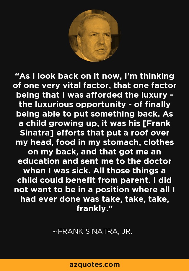 As I look back on it now, I'm thinking of one very vital factor, that one factor being that I was afforded the luxury - the luxurious opportunity - of finally being able to put something back. As a child growing up, it was his [Frank Sinatra] efforts that put a roof over my head, food in my stomach, clothes on my back, and that got me an education and sent me to the doctor when I was sick. All those things a child could benefit from parent. I did not want to be in a position where all I had ever done was take, take, take, frankly. - Frank Sinatra, Jr.