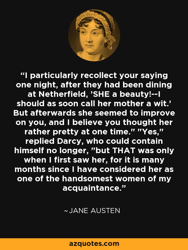 I particularly recollect your saying one night, after they had been dining at Netherfield, 'SHE a beauty!--I should as soon call her mother a wit.' But afterwards she seemed to improve on you, and I believe you thought her rather pretty at one time.