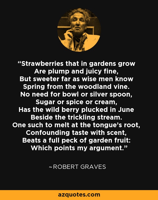 Strawberries that in gardens grow Are plump and juicy fine, But sweeter far as wise men know Spring from the woodland vine. No need for bowl or silver spoon, Sugar or spice or cream, Has the wild berry plucked in June Beside the trickling stream. One such to melt at the tongue's root, Confounding taste with scent, Beats a full peck of garden fruit: Which points my argument. - Robert Graves