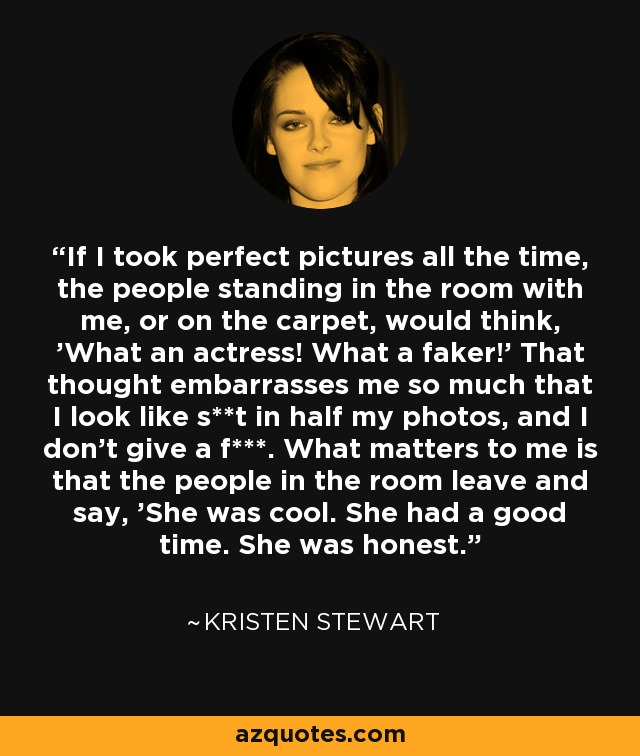 If I took perfect pictures all the time, the people standing in the room with me, or on the carpet, would think, 'What an actress! What a faker!' That thought embarrasses me so much that I look like s**t in half my photos, and I don't give a f***. What matters to me is that the people in the room leave and say, 'She was cool. She had a good time. She was honest.' - Kristen Stewart