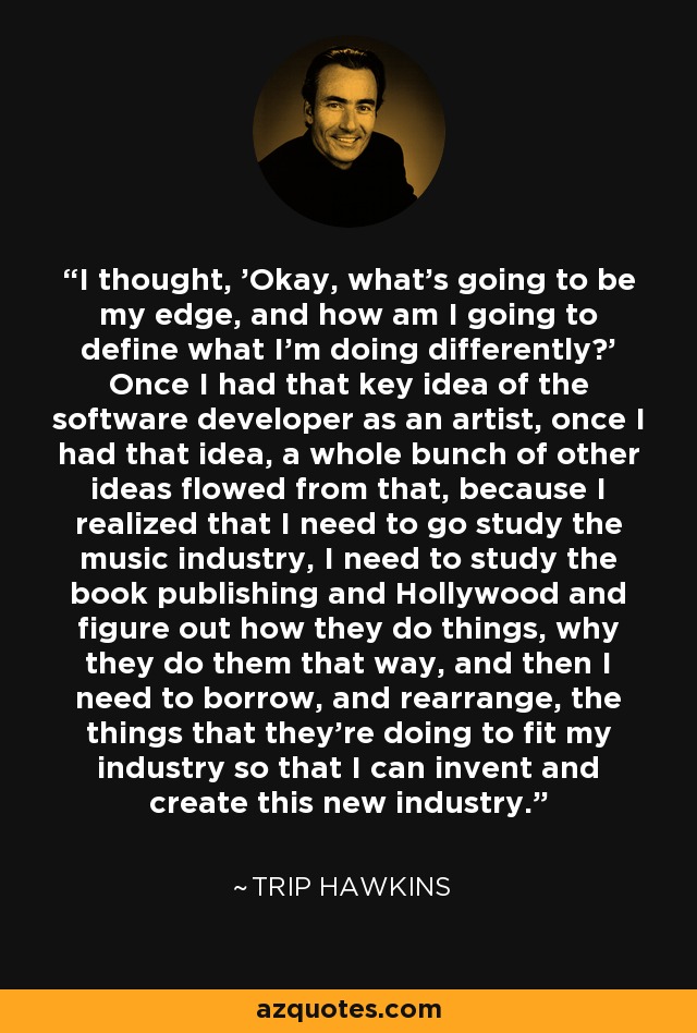 I thought, 'Okay, what's going to be my edge, and how am I going to define what I'm doing differently?' Once I had that key idea of the software developer as an artist, once I had that idea, a whole bunch of other ideas flowed from that, because I realized that I need to go study the music industry, I need to study the book publishing and Hollywood and figure out how they do things, why they do them that way, and then I need to borrow, and rearrange, the things that they're doing to fit my industry so that I can invent and create this new industry. - Trip Hawkins