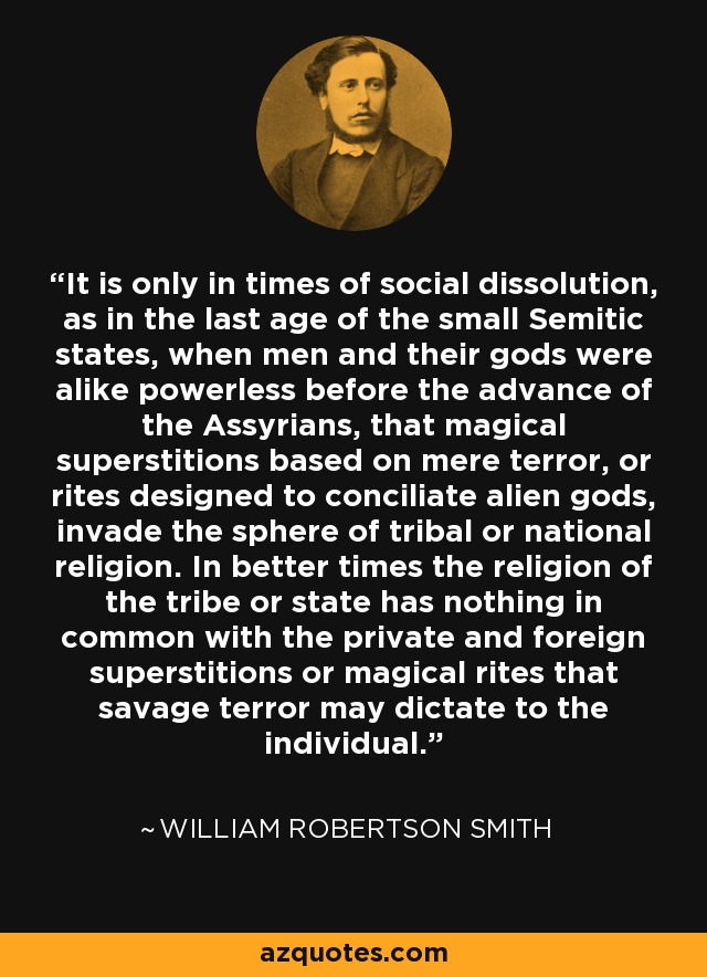 It is only in times of social dissolution, as in the last age of the small Semitic states, when men and their gods were alike powerless before the advance of the Assyrians, that magical superstitions based on mere terror, or rites designed to conciliate alien gods, invade the sphere of tribal or national religion. In better times the religion of the tribe or state has nothing in common with the private and foreign superstitions or magical rites that savage terror may dictate to the individual. - William Robertson Smith