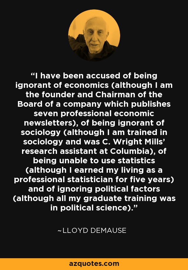 I have been accused of being ignorant of economics (although I am the founder and Chairman of the Board of a company which publishes seven professional economic newsletters), of being ignorant of sociology (although I am trained in sociology and was C. Wright Mills' research assistant at Columbia), of being unable to use statistics (although I earned my living as a professional statistician for five years) and of ignoring political factors (although all my graduate training was in political science). - Lloyd deMause