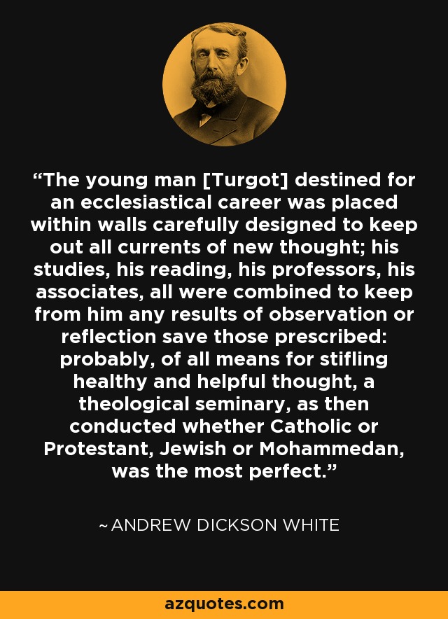 The young man [Turgot] destined for an ecclesiastical career was placed within walls carefully designed to keep out all currents of new thought; his studies, his reading, his professors, his associates, all were combined to keep from him any results of observation or reflection save those prescribed: probably, of all means for stifling healthy and helpful thought, a theological seminary, as then conducted whether Catholic or Protestant, Jewish or Mohammedan, was the most perfect. - Andrew Dickson White