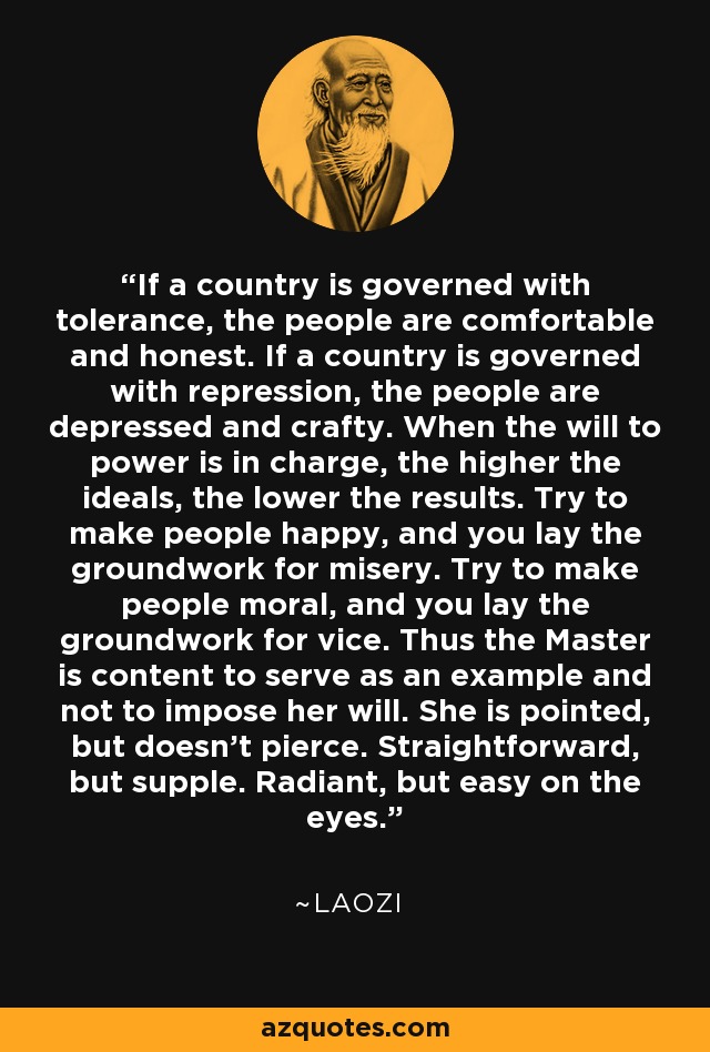 If a country is governed with tolerance, the people are comfortable and honest. If a country is governed with repression, the people are depressed and crafty. When the will to power is in charge, the higher the ideals, the lower the results. Try to make people happy, and you lay the groundwork for misery. Try to make people moral, and you lay the groundwork for vice. Thus the Master is content to serve as an example and not to impose her will. She is pointed, but doesn't pierce. Straightforward, but supple. Radiant, but easy on the eyes. - Laozi