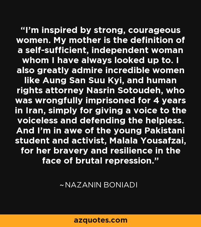 I'm inspired by strong, courageous women. My mother is the definition of a self-sufficient, independent woman whom I have always looked up to. I also greatly admire incredible women like Aung San Suu Kyi, and human rights attorney Nasrin Sotoudeh, who was wrongfully imprisoned for 4 years in Iran, simply for giving a voice to the voiceless and defending the helpless. And I'm in awe of the young Pakistani student and activist, Malala Yousafzai, for her bravery and resilience in the face of brutal repression. - Nazanin Boniadi