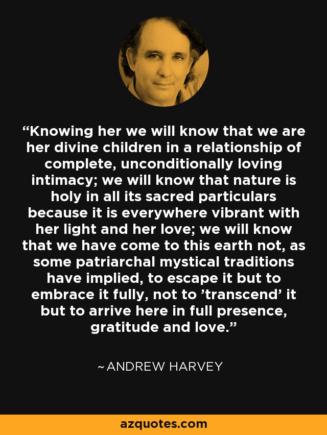 Knowing her we will know that we are her divine children in a relationship of complete, unconditionally loving intimacy; we will know that nature is holy in all its sacred particulars because it is everywhere vibrant with her light and her love; we will know that we have come to this earth not, as some patriarchal mystical traditions have implied, to escape it but to embrace it fully, not to 'transcend' it but to arrive here in full presence, gratitude and love. - Andrew Harvey