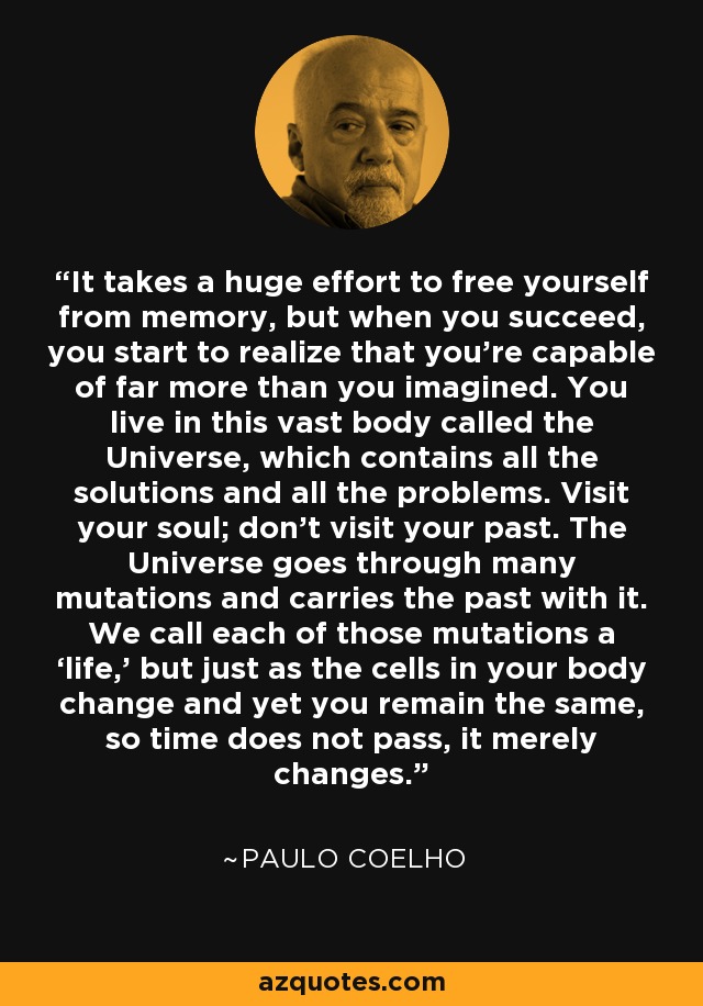 It takes a huge effort to free yourself from memory, but when you succeed, you start to realize that you’re capable of far more than you imagined. You live in this vast body called the Universe, which contains all the solutions and all the problems. Visit your soul; don’t visit your past. The Universe goes through many mutations and carries the past with it. We call each of those mutations a ‘life,’ but just as the cells in your body change and yet you remain the same, so time does not pass, it merely changes. - Paulo Coelho