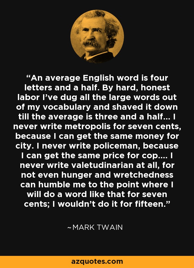 An average English word is four letters and a half. By hard, honest labor I've dug all the large words out of my vocabulary and shaved it down till the average is three and a half... I never write metropolis for seven cents, because I can get the same money for city. I never write policeman, because I can get the same price for cop.... I never write valetudinarian at all, for not even hunger and wretchedness can humble me to the point where I will do a word like that for seven cents; I wouldn't do it for fifteen. - Mark Twain