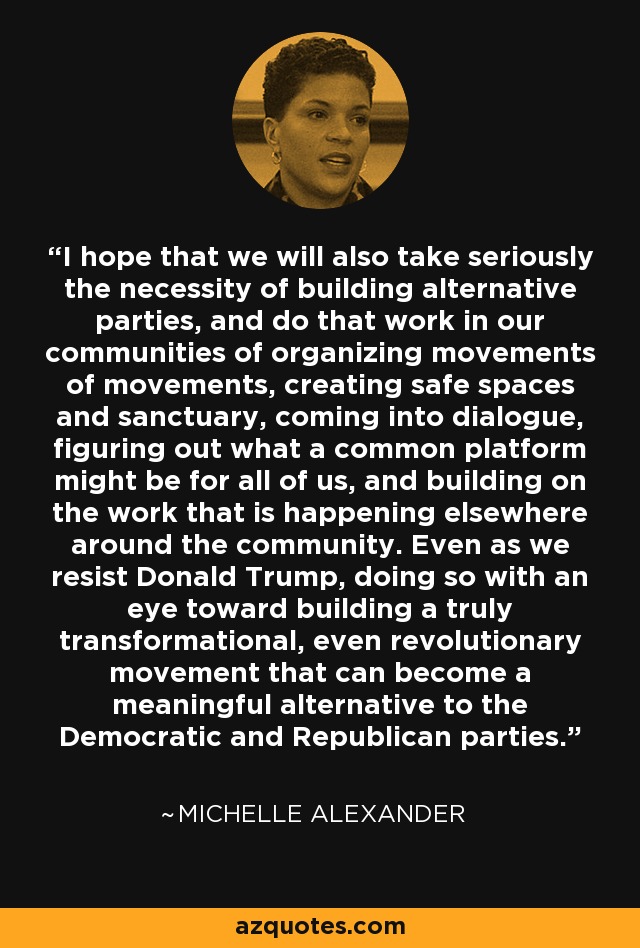 I hope that we will also take seriously the necessity of building alternative parties, and do that work in our communities of organizing movements of movements, creating safe spaces and sanctuary, coming into dialogue, figuring out what a common platform might be for all of us, and building on the work that is happening elsewhere around the community. Even as we resist Donald Trump, doing so with an eye toward building a truly transformational, even revolutionary movement that can become a meaningful alternative to the Democratic and Republican parties. - Michelle Alexander