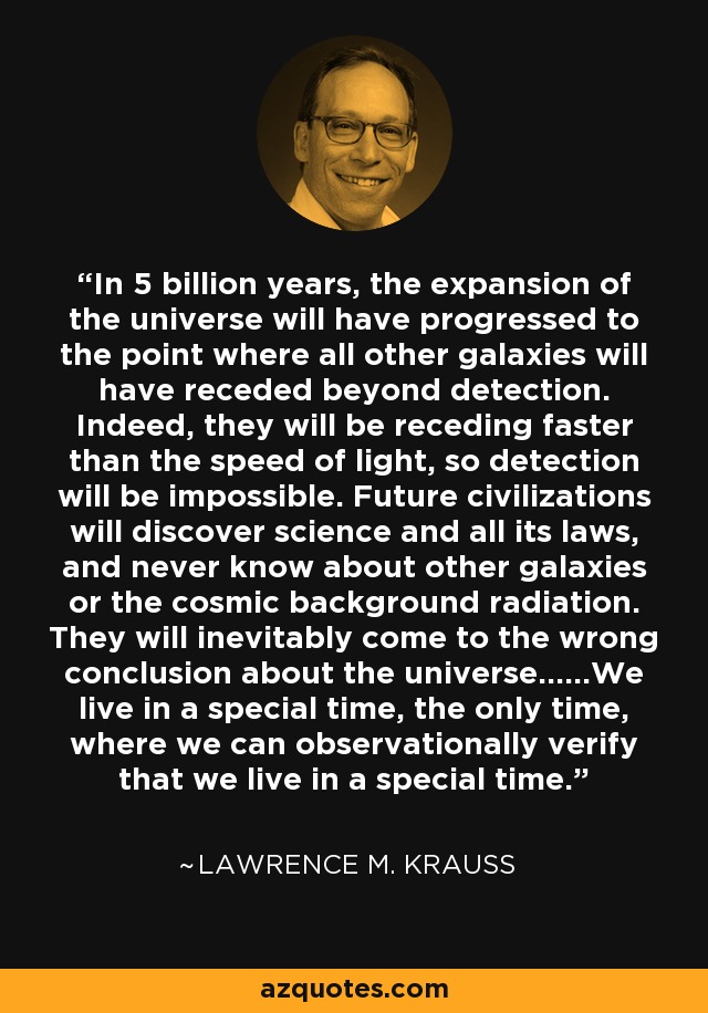 In 5 billion years, the expansion of the universe will have progressed to the point where all other galaxies will have receded beyond detection. Indeed, they will be receding faster than the speed of light, so detection will be impossible. Future civilizations will discover science and all its laws, and never know about other galaxies or the cosmic background radiation. They will inevitably come to the wrong conclusion about the universe......We live in a special time, the only time, where we can observationally verify that we live in a special time. - Lawrence M. Krauss