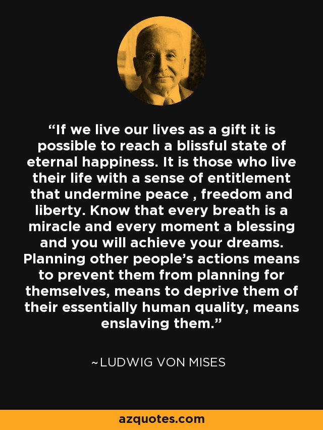 If we live our lives as a gift it is possible to reach a blissful state of eternal happiness. It is those who live their life with a sense of entitlement that undermine peace , freedom and liberty. Know that every breath is a miracle and every moment a blessing and you will achieve your dreams. Planning other people's actions means to prevent them from planning for themselves, means to deprive them of their essentially human quality, means enslaving them. - Ludwig von Mises